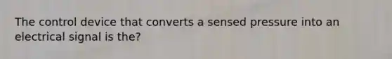 The control device that converts a sensed pressure into an electrical signal is the?