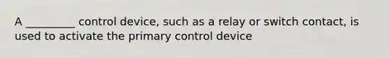 A _________ control device, such as a relay or switch contact, is used to activate the primary control device