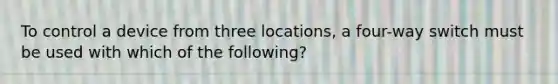 To control a device from three locations, a four-way switch must be used with which of the following?