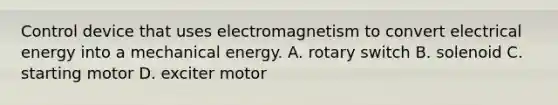 Control device that uses electromagnetism to convert electrical energy into a mechanical energy. A. rotary switch B. solenoid C. starting motor D. exciter motor