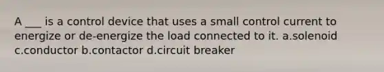 A ___ is a control device that uses a small control current to energize or de-energize the load connected to it. a.solenoid c.conductor b.contactor d.circuit breaker