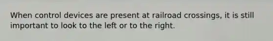 When control devices are present at railroad crossings, it is still important to look to the left or to the right.