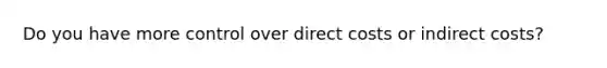 Do you have more control over direct costs or indirect costs?