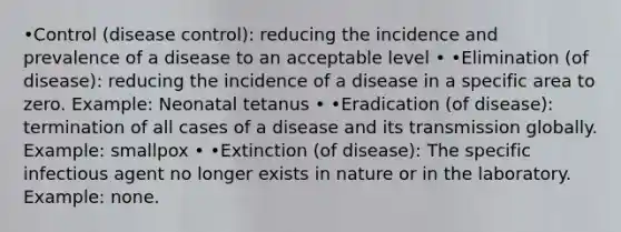 •Control (disease control): reducing the incidence and prevalence of a disease to an acceptable level • •Elimination (of disease): reducing the incidence of a disease in a specific area to zero. Example: Neonatal tetanus • •Eradication (of disease): termination of all cases of a disease and its transmission globally. Example: smallpox • •Extinction (of disease): The specific infectious agent no longer exists in nature or in the laboratory. Example: none.