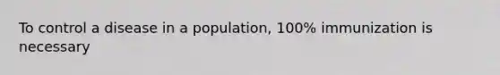 To control a disease in a population, 100% immunization is necessary