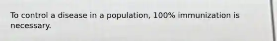 To control a disease in a population, 100% immunization is necessary.