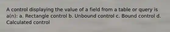 A control displaying the value of a field from a table or query is a(n): a. Rectangle control b. Unbound control c. Bound control d. Calculated control