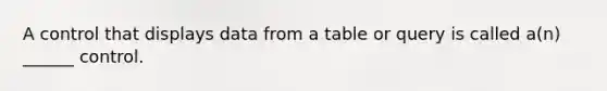 A control that displays data from a table or query is called a(n) ______ control.