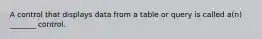 A control that displays data from a table or query is called a(n) _______ control.