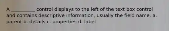 A __________ control displays to the left of the text box control and contains descriptive information, usually the field name. a. parent b. details c. properties d. label