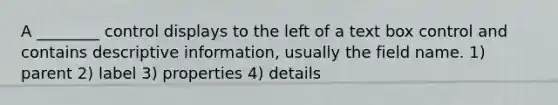 A ________ control displays to the left of a text box control and contains descriptive information, usually the field name. 1) parent 2) label 3) properties 4) details