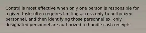 Control is most effective when only one person is responsible for a given task; often requires limiting access only to authorized personnel, and then identifying those personnel ex: only designated personnel are authorized to handle cash receipts