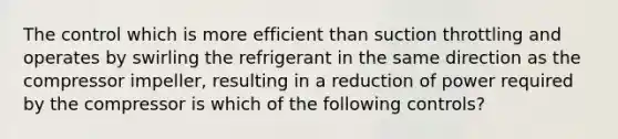 The control which is more efficient than suction throttling and operates by swirling the refrigerant in the same direction as the compressor impeller, resulting in a reduction of power required by the compressor is which of the following controls?