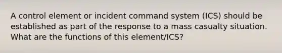 A control element or incident command system (ICS) should be established as part of the response to a mass casualty situation. What are the functions of this element/ICS?