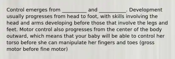 Control emerges from __________ and ___________. Development usually progresses from head to foot, with skills involving the head and arms developing before those that involve the legs and feet. Motor control also progresses from the center of the body outward, which means that your baby will be able to control her torso before she can manipulate her fingers and toes (gross motor before fine motor)