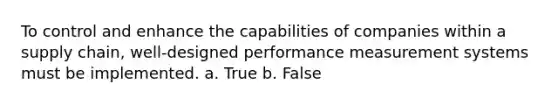 To control and enhance the capabilities of companies within a supply chain, well-designed performance measurement systems must be implemented. a. True b. False