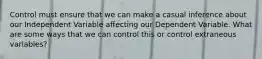 Control must ensure that we can make a casual inference about our Independent Variable affecting our Dependent Variable. What are some ways that we can control this or control extraneous variables?