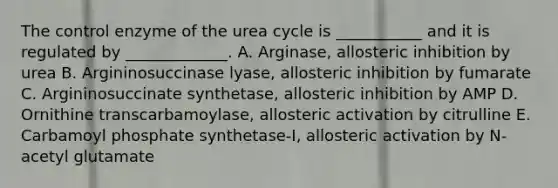 The control enzyme of the urea cycle is ___________ and it is regulated by _____________. A. Arginase, allosteric inhibition by urea B. Argininosuccinase lyase, allosteric inhibition by fumarate C. Argininosuccinate synthetase, allosteric inhibition by AMP D. Ornithine transcarbamoylase, allosteric activation by citrulline E. Carbamoyl phosphate synthetase-I, allosteric activation by N-acetyl glutamate