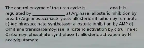 The control enzyme of the urea cycle is ___________ and it is regulated by ________________ a) Arginase: allosteric inhibition by urea b) Argininosuccinase lyase: allosteric inhibition by fumarate c) Argininosuccinate synthetase: allosteric inhibition by AMP d) Ornithine transcarbamoylase: allosteric activation by citrulline e) Carbamoyl phosphate synthetase-1: allosteric activation by N-acetylglutamate