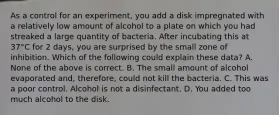 As a control for an experiment, you add a disk impregnated with a relatively low amount of alcohol to a plate on which you had streaked a large quantity of bacteria. After incubating this at 37°C for 2 days, you are surprised by the small zone of inhibition. Which of the following could explain these data? A. None of the above is correct. B. The small amount of alcohol evaporated and, therefore, could not kill the bacteria. C. This was a poor control. Alcohol is not a disinfectant. D. You added too much alcohol to the disk.