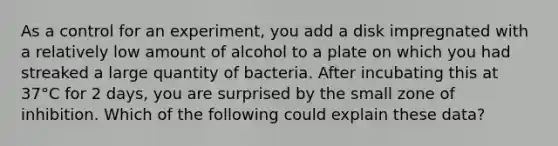 As a control for an experiment, you add a disk impregnated with a relatively low amount of alcohol to a plate on which you had streaked a large quantity of bacteria. After incubating this at 37°C for 2 days, you are surprised by the small zone of inhibition. Which of the following could explain these data?