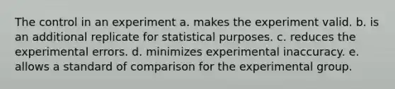 The control in an experiment a. makes the experiment valid. b. is an additional replicate for statistical purposes. c. reduces the experimental errors. d. minimizes experimental inaccuracy. e. allows a standard of comparison for the experimental group.