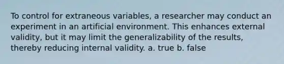 To control for extraneous variables, a researcher may conduct an experiment in an artificial environment. This enhances external validity, but it may limit the generalizability of the results, thereby reducing internal validity. a. true b. false