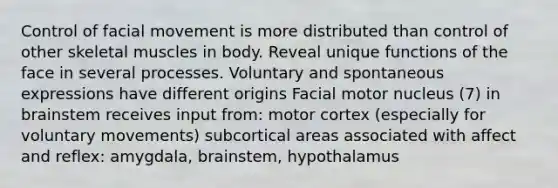 Control of facial movement is more distributed than control of other skeletal muscles in body. Reveal unique functions of the face in several processes. Voluntary and spontaneous expressions have different origins Facial motor nucleus (7) in brainstem receives input from: motor cortex (especially for voluntary movements) subcortical areas associated with affect and reflex: amygdala, brainstem, hypothalamus