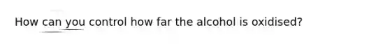 How can you control how far the alcohol is oxidised?