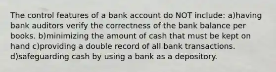 The control features of a bank account do NOT include: a)having bank auditors verify the correctness of the bank balance per books. b)minimizing the amount of cash that must be kept on hand c)providing a double record of all bank transactions. d)safeguarding cash by using a bank as a depository.