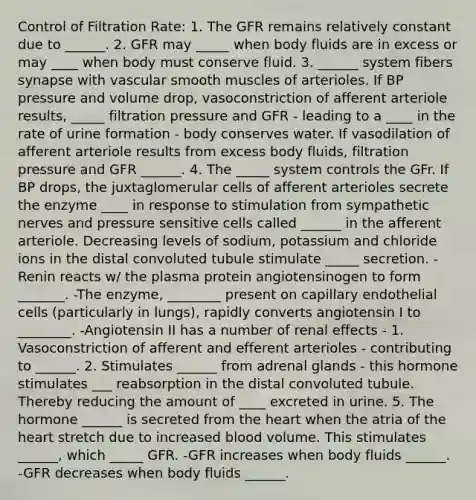 Control of Filtration Rate: 1. The GFR remains relatively constant due to ______. 2. GFR may _____ when body fluids are in excess or may ____ when body must conserve fluid. 3. ______ system fibers synapse with vascular smooth muscles of arterioles. If BP pressure and volume drop, vasoconstriction of afferent arteriole results, _____ filtration pressure and GFR - leading to a ____ in the rate of urine formation - body conserves water. If vasodilation of afferent arteriole results from excess body fluids, filtration pressure and GFR ______. 4. The _____ system controls the GFr. If BP drops, the juxtaglomerular cells of afferent arterioles secrete the enzyme ____ in response to stimulation from sympathetic nerves and pressure sensitive cells called ______ in the afferent arteriole. Decreasing levels of sodium, potassium and chloride ions in the distal convoluted tubule stimulate _____ secretion. -Renin reacts w/ the plasma protein angiotensinogen to form _______. -The enzyme, ________ present on capillary endothelial cells (particularly in lungs), rapidly converts angiotensin I to ________. -Angiotensin II has a number of renal effects - 1. Vasoconstriction of afferent and efferent arterioles - contributing to ______. 2. Stimulates ______ from adrenal glands - this hormone stimulates ___ reabsorption in the distal convoluted tubule. Thereby reducing the amount of ____ excreted in urine. 5. The hormone ______ is secreted from the heart when the atria of the heart stretch due to increased blood volume. This stimulates ______, which _____ GFR. -GFR increases when body fluids ______. -GFR decreases when body fluids ______.