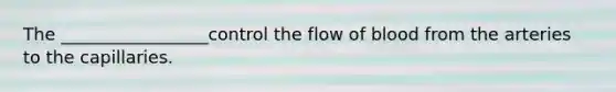 The _________________control the flow of blood from the arteries to the capillaries.