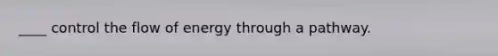 ____ control the flow of energy through a pathway.