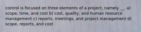 control is focused on three elements of a project, namely __. a) scope, time, and cost b) cost, quality, and human resource management c) reports, meetings, and project management d) scope, reports, and cost