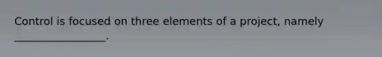 Control is focused on three elements of a project, namely _________________.