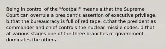 Being in control of the "football" means a.that the Supreme Court can overrule a president's assertion of executive privilege. b.that the bureaucracy is full of red tape. c.that the president as commander and chief controls the nuclear missile codes. d.that at various stages one of the three branches of government dominates the others.