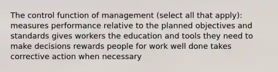 The control function of management (select all that apply): measures performance relative to the planned objectives and standards gives workers the education and tools they need to make decisions rewards people for work well done takes corrective action when necessary