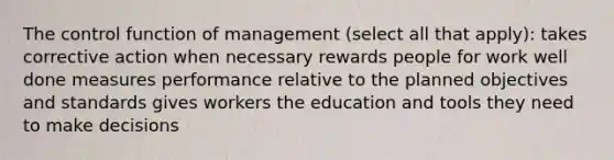 The control function of management (select all that apply): takes corrective action when necessary rewards people for work well done measures performance relative to the planned objectives and standards gives workers the education and tools they need to make decisions