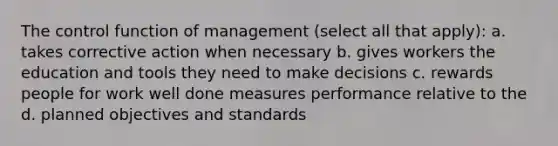 The control function of management (select all that apply): a. takes corrective action when necessary b. gives workers the education and tools they need to make decisions c. rewards people for work well done measures performance relative to the d. planned objectives and standards