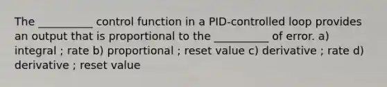 The __________ control function in a PID-controlled loop provides an output that is proportional to the __________ of error. a) integral ; rate b) proportional ; reset value c) derivative ; rate d) derivative ; reset value