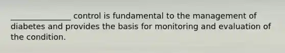 _______________ control is fundamental to the management of diabetes and provides the basis for monitoring and evaluation of the condition.