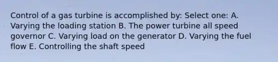 Control of a gas turbine is accomplished by: Select one: A. Varying the loading station B. The power turbine all speed governor C. Varying load on the generator D. Varying the fuel flow E. Controlling the shaft speed