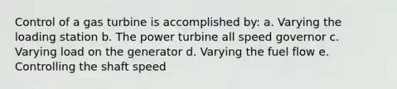 Control of a gas turbine is accomplished by: a. Varying the loading station b. The power turbine all speed governor c. Varying load on the generator d. Varying the fuel flow e. Controlling the shaft speed