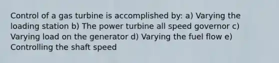 Control of a gas turbine is accomplished by: a) Varying the loading station b) The power turbine all speed governor c) Varying load on the generator d) Varying the fuel flow e) Controlling the shaft speed