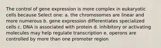 The control of <a href='https://www.questionai.com/knowledge/kFtiqWOIJT-gene-expression' class='anchor-knowledge'>gene expression</a> is more complex in <a href='https://www.questionai.com/knowledge/kb526cpm6R-eukaryotic-cells' class='anchor-knowledge'>eukaryotic cells</a> because Select one: a. the chromosomes are linear and more numerous b. gene expression differentiates specialized cells c. DNA is associated with protein d. inhibitory or activating molecules may help regulate transcription e. operons are controlled by <a href='https://www.questionai.com/knowledge/keWHlEPx42-more-than' class='anchor-knowledge'>more than</a> one promoter region