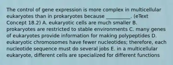 The control of <a href='https://www.questionai.com/knowledge/kFtiqWOIJT-gene-expression' class='anchor-knowledge'>gene expression</a> is more complex in multicellular eukaryotes than in prokaryotes because __________. (eText Concept 18.2) A. <a href='https://www.questionai.com/knowledge/kb526cpm6R-eukaryotic-cells' class='anchor-knowledge'>eukaryotic cells</a> are much smaller B. prokaryotes are restricted to stable environments C. many genes of eukaryotes provide information for making polypeptides D. eukaryotic chromosomes have fewer nucleotides; therefore, each nucleotide sequence must do several jobs E. in a multicellular eukaryote, different cells are specialized for different functions