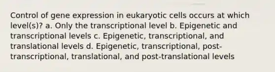 Control of gene expression in eukaryotic cells occurs at which level(s)? a. Only the transcriptional level b. Epigenetic and transcriptional levels c. Epigenetic, transcriptional, and translational levels d. Epigenetic, transcriptional, post-transcriptional, translational, and post-translational levels