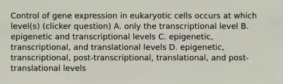 Control of <a href='https://www.questionai.com/knowledge/kFtiqWOIJT-gene-expression' class='anchor-knowledge'>gene expression</a> in <a href='https://www.questionai.com/knowledge/kb526cpm6R-eukaryotic-cells' class='anchor-knowledge'>eukaryotic cells</a> occurs at which level(s) (clicker question) A. only the transcriptional level B. epigenetic and transcriptional levels C. epigenetic, transcriptional, and translational levels D. epigenetic, transcriptional, post-transcriptional, translational, and post-translational levels