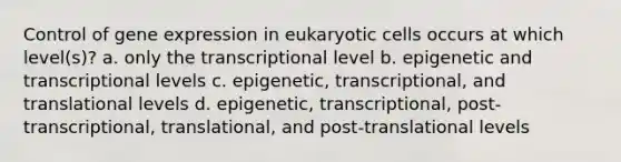 Control of <a href='https://www.questionai.com/knowledge/kFtiqWOIJT-gene-expression' class='anchor-knowledge'>gene expression</a> in <a href='https://www.questionai.com/knowledge/kb526cpm6R-eukaryotic-cells' class='anchor-knowledge'>eukaryotic cells</a> occurs at which level(s)? a. only the transcriptional level b. epigenetic and transcriptional levels c. epigenetic, transcriptional, and translational levels d. epigenetic, transcriptional, post-transcriptional, translational, and post-translational levels