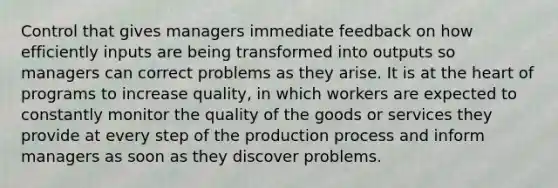 Control that gives managers immediate feedback on how efficiently inputs are being transformed into outputs so managers can correct problems as they arise. It is at the heart of programs to increase quality, in which workers are expected to constantly monitor the quality of the goods or services they provide at every step of the production process and inform managers as soon as they discover problems.